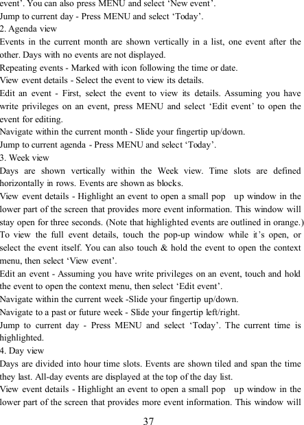 37event ’ . You can also press MENU and select ‘ New event ’ .Jump to current day - Press MENU and select ‘ Today ’ .2. Agenda viewEvents in the current month are shown vertically in a list, one event after theother. Days with no events are not displayed.Repeating events - Marked with icon following the time or date.View event details - Select the event to view its details.Edit an event - First, select the event to viewitsdetails. Assuming you havewrite privileges on an event, press MENU and select ‘ Edit event’to open theevent for editing.Navigate within the current month - S lide your fingertip up/down.Jump to current agenda - Press MENU and select ‘ Today ’ .3. Week viewDays are shown vertically within the Week view. Time slots are definedhorizontallyinrows. Events are shown as blocks.View event details - Highlight an event to open a small pop up window in thelower part of the screen that provides more event information. This window willstay open for three seconds. (Note that highlighted events are outlined in orange.)To view the full event details, touch the pop-up window whileit’s open, orselect the event itself. You can also touch &amp; hold the event to open the contextmenu, then select ‘ View event ’ .Edit an event - Assuming you have write privileges on an event, touch and holdthe event to open the context menu, then select ‘ Edit event ’ .Navigate within the current week - S lide your fingertip up/down.Navigate to a past or future week - S lide your fingertip left/right.Jump to current day - Press MENU and select ‘ Today ’ . The current time ishighlighted.4. Day viewDays are divided into hour time slots. Events are shown tiled and span the timethey last. All-day events are displayed at the top of the day list.View event details - Highlight an event to open a small pop up window in thelower part of the screen that provides more event information. This window will
