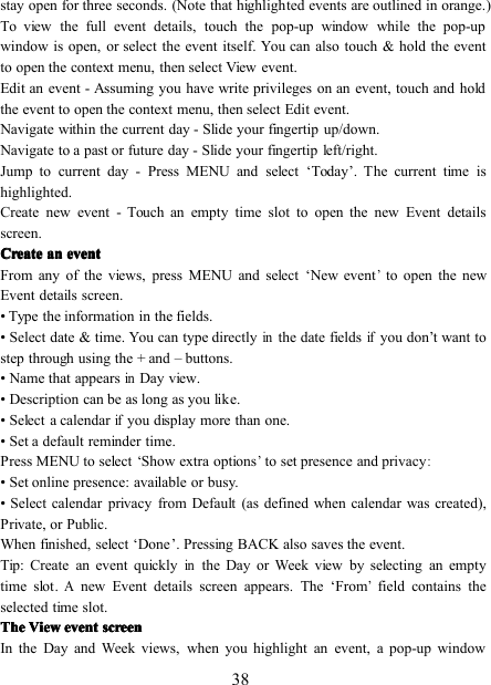 38stay open for three seconds. (Note that highlighted events are outlined in orange.)To view the full event details, touch the pop-up window while the pop-upwindow is open, or select the event itself. You can also touch &amp; hold the eventto open the context menu, then select View event.Edit an event - Assuming you have write privileges on an event, touch and holdthe event to open the context menu, then select Edit event.Navigate within the current day - Slide your fingertip up/down.Navigate to a past or future day - Slide your fingertip left/right.Jump to current day - Press MENU and select ‘ Today ’ . The current time ishighlighted.Create new event - Touch an empty time slot to open the new Event detailsscreen.CreateCreateCreateCreate anananan eventeventeventeventFrom any of the views, press MENU and select ‘ New event’to open the newEvent details screen.• Type the information in the fields.• Select date &amp; time . You can type directlyinthe date fieldsifyou don ’ t want tostep through using the + and – buttons.• Name that appearsinDay view.• Description can be as long as you like.• Select a calendarifyou display more than one.• Set a default reminder time .Press MENU to select ‘ Show extra options’to set presence and privacy:• Set online presence: available or busy.• Select calendar privacy from Default (as defined when calendar was created),Private, or Public.When finished, select ‘ Done ’ . Pressing BACK also saves the event.Tip: Create an event quicklyinthe Day or Week view by selecting an emptytime slot.Anew Event details screen appears. The ‘ From’field contains theselected time slot.TheTheTheThe ViewViewViewView eventeventeventevent screenscreenscreenscreenIn the Day and Week views, when you highlight an event, a pop-up window