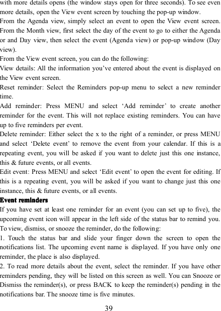 39with more details opens (the window stays open for three seconds). To see evenmore details, open theViewevent screen by touching the pop-up window.From the Agenda view, simply select an event to open the View event screen.From the Month view, first select the day of the event togoto either the Agendaor and Day view, then select the event (Agenda view) or pop-up window (Dayview).From theViewevent screen, you can do the following:View details : All the information you ’ ve entered about the event is displayed onthe View event screen.Reset reminder:Select the Reminders pop-up menu to select a new remindertime.Add reminder : Press MENU and select ‘ Add reminder’to create anotherreminder for the event. This will not replace existing reminders. You can haveup to five reminders per event.Delete reminder : Either select the x to the right of a reminder, or press MENUand select ‘ Delete event’to remove the event from your calendar. If this is arepeating event, you will be askedifyou want to delete just this one instance,this &amp; future events, or all events.Edit event:Press MENU and select ‘ Edit event’to open the event for editing. Ifthis is a repeating event, you will be asked if you want to change just this oneinstance, this &amp; future events, orallevents.EventEventEventEvent remindersremindersremindersremindersIf you have set at least one reminder for an event (you can set up to five), theupcoming event icon will appear in the left side of the status bar to remind you.To view, dismiss, or snooze the reminder, do the following:1. Touch the status bar and slide your finger down the screen to open thenotifications list. The upcoming event nameisdisplayed. If you have only onereminder, the placeisalso displayed.2. To read more details about the event, select the reminder. If you have otherreminders pending, they will be listed on this screen as well. You can Snooze orDismiss the reminder(s), or press BACK to keep the reminder(s) pendinginthenotifications bar. The snooze time is five minutes.