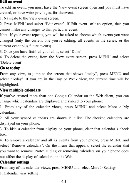40EditEditEditEdit anananan eventeventeventeventTo edit an event, you must have theViewevent screen open and you must havecreated, or have write privileges, for the event.1 . Navigate to theViewevent screen .2 . Press MENU and select ‘ Edit event ’ . If Edit event isn ’ t an option, then youcannot make any changes to that particular event.Note: If your event repeats, you will be asked to choose which events you wantchanged (only the current one you ’ re editing, all events in the series, or thecurrent event plus future events).3 . Once you have finished your edits, select ‘ Done ’ .4 . To delete the event, from theViewevent screen, press MENU and select‘ Delete event ’ .GoGoGoGo totototo todaytodaytodaytodayFrom any view, to jump to the screen that shows “ today ” , press MENU andselect ‘ Today ’ . If you are in the Day or Week view, the current time will behighlighted.ViewViewViewView multiplemultiplemultiplemultiple calendarscalendarscalendarscalendarsIf you ’ ve created more than one Google Calendar on the Web client, you canchange which calendars are displayed and synced to your phone:1. From any of the calendar views, press MENU and select More &gt; Mycalendars.2. All your synced calendars are shownina list. The checked calendars aredisplayed on your phone.3. To hide a calendar from display on your phone, clear that calendar ’ s checkbox.4. To remove a calendar and allitsevents from your phone, press MENU andselect ‘ Remove calendars ’ . On the menu that appears, select the calendar thatyou want to remove. Note: Hiding or removing calendars on your phone doesnot affect the display of calendars on the Web.CalendarCalendarCalendarCalendar settingssettingssettingssettingsFrom any of the calendar views, press MENU and select More &gt; Settings .1. Calendar view setting