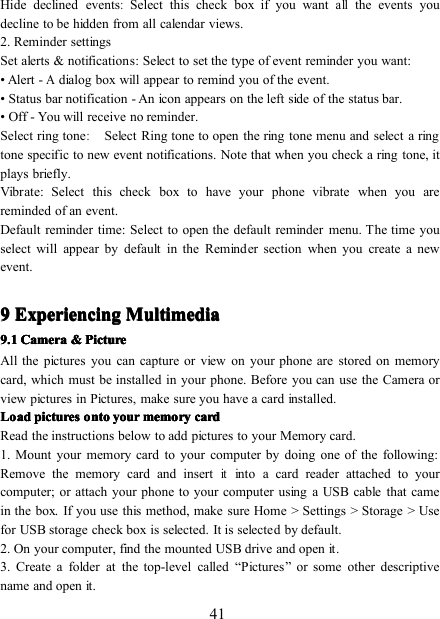 41Hide declined events:Select this check box if you wantallthe events youdecline to be hidden from all calendar views.2. Reminder settingsSet a lerts &amp; notifications : Select to set the type of event reminder you want:• Alert -Adialog box will appear to remind you of the event.• Status bar notification - An icon appears on the left side of the status bar.• Off - You will receive no reminder.Select r ing tone:Select Ring tone to open the ring tone menu and select a ringtone specific to new event notifications. Note that when you check a ring tone, itplays briefly.Vibrate : Select this check box to have your phone vibrate when you arereminded of an event.Default reminder time: Select to open the default reminder menu. The time youselect will appear by default in the Reminder section when you create a newevent.9999 ExperiencingExperiencingExperiencingExperiencing MultimediaMultimediaMultimediaMultimedia9.19.19.19.1 CameraCameraCameraCamera &amp;&amp;&amp;&amp; PicturePicturePicturePictureAll the pictures you can capture or view on your phone are stored on memorycard, which must be installed in your phone. Before you can use the Camera orview pictures in Pictures, make sure you have a card installed.LoadLoadLoadLoad picturespicturespicturespictures ontoontoontoonto youryouryouryour memorymemorymemorymemory cardcardcardcardRead the instructions below to add pictures to your Memory card.1. Mount your memory card to your computer by doing one of the following:Remove the memory c ard and insertitinto a card reader attached to yourcomputer; or a ttach your phone to your computer using a USB cable that camein the box. If you use this method, make sure Home &gt; Settings &gt; S torage &gt; Usefor USB storage check box is selected. It is selected by default.2. On your computer, find the mounted USB drive and open it.3. Create a folder at the top-level called “ Pictures ” or some other descriptivename and open it.