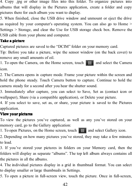 424. Copy .jpg or other image files into this folder. To organize pictures intoalbums that will display in the Pictures application, create a folder and copypictures there for each album you want to display.5. When finished, close the USB drive window and unmount or eject the driveas required by your computer&apos;s operating system. You can also go to Home &gt;Settings &gt; S torage, and clear the Use for USB storage check box. Remove theUSB cable from your phone and computer.TakeTakeTakeTake aaaa picturepicturepicturepictureCaptured pictures are saved to the “ DCIM ” folder on your memory card.Tip: Before you take a picture, wipe the sensor window (on the back cover) toremove any small amounts of oil.1. To open the Camera, on the Home screen, touch and select the Cameraicon .2. The Camera opensincapture mode. Frame your picture within the screen andhold the phone steady. Touch Camera button to capture. Continue to hold thecamera steady for a second after you hear the shutter sound.3. Immediately after capture, you can select to Save, Set as (contact icon orwallpaper), Share (via a compatible application), or Delete your picture.4. If you select to save, set as, or share, your pictureissaved to the Picturesapplication.ViewViewViewView youryouryouryour picturespicturespicturespicturesTo view the pictures you ’ ve captured, as well as any you ’ ve stored on yourmemory card,goto the Gallery application:1. To open Pictures, on the Home screen, touch and select Gallery icon .2. Depending on how many pictures you ’ ve stored, they may take a few minutesto load.3. If you ’ ve stored your pictures in folders on your Memory card, then thefolders will display as separate “ albums ” . The top left album always containsallthe pictures inallthe albums.4. The individual pictures display in a gridinthumbnail format.Youcan selectto display smaller or large thumbnails in Settings.5. To open a picture in full-screen view, touch the picture. Once in full-screen,