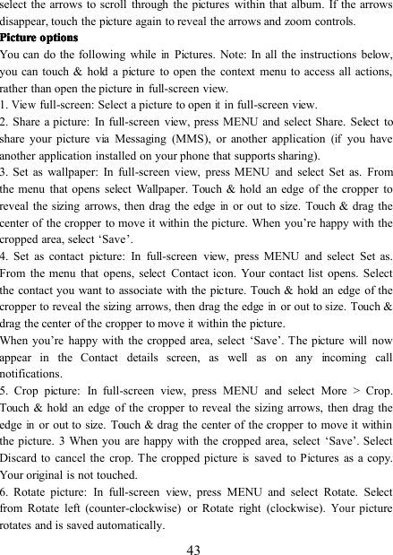 43select the arrows to scroll through the pictures within that album. If the arrowsdisappear, touch the picture again to reveal the arrows and zoom controls.PicturePicturePicturePicture optionsoptionsoptionsoptionsYou can do the following whileinPictures. Note: In all the instructions below,you can touch &amp; hold a picture to open the context menu to access all actions,rather than open the picture in full-screen view.1.Viewfull-screen: Select a picture to openitin full-screen view.2. Share a picture: In full-screen view, press MENU and select Share. Select toshare your picture via Messaging (MMS), or another application(ifyou haveanother application installed on your phone that supports sharing).3. Set as wallpaper: In full-screen view, press MENU and select Set as. Fromthe menu that opens select Wallpaper. Touch &amp; hold an edge of the cropper toreveal the sizing arrows, then drag the edgeinor out to size. Touch &amp; drag thecenter of the cropper to move it within the picture. When you ’ re happy with thecropped area, select ‘ Save ’ .4. Set as contact picture: In full-screen view, press MENU and select Set as.From the menu that opens, select Contact icon. Your contact list opens. Selectthe contact you want to associate with the picture. Touch &amp; hold an edge of thecropper to reveal the sizing arrows, then drag the edgeinor out to size. Touch &amp;drag the center of the cropper to moveitwithin the picture.When you ’ re happy with the cropped area, select ‘ Save ’ . The picture will nowappear in the Contact details screen, as well as on any incoming callnotifications.5 . Crop picture: In full-screen view, press MENU and select More &gt; Crop.Touch &amp; hold an edge of the cropper to reveal the sizing arrows, then drag theedgeinor out to size. Touch &amp; drag the center of the cropper to move it withinthe picture. 3 When you are happy with the cropped area, select ‘ Save ’ . SelectDiscard to cancel the crop. The cropped pictureissaved to Pictures as a copy.Your original is not touched.6 . Rotate picture: In full-screen view, press MENU and select Rotate. Selectfrom Rotate left (counter-clockwise) or Rotate right (clockwise).Yourpicturerotates and is saved automatically.