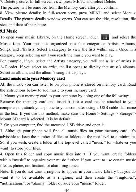 447 . Delete picture: In full-screen view, press MENU and select Delete.The picture will be removed from the M emory card after you confirm.8 . View picture details: In full-screen view, press MENU and select More &gt;Details. The picture details window opens. You can see the title, resolution, filesize, and date of the picture.9.9.9.9. 2222 MusicMusicMusicMusicTo open your music Library, on the Home screen, touch and select theMusic icon . Your musicisorganized into four categories: Artists, Albums,Songs, and Playlists. Select a category to view the lists within each. Once in acategory, keep selecting until you reach the music you want to play.For example, if you select the Artists category, you will see a list of artistsinA-Z order. If you select an artist, the list opens to display that artist ’ s albums.Select an album, and the album’s song list displays.LoadLoadLoadLoad musicmusicmusicmusic ontoontoontoonto youryouryouryour MemoryMemoryMemoryMemory cardcardcardcardAll the music you can listen to on your phoneisstored on m emory card. Readthe instructions below to add music to your m emory card.1. Mount your m emory card to your computer by doing one of the following:Remove the m emory card and insertitinto a card reader attached to yourcomputer; or, a ttach your phone to your computer using a USB cable that camein the box. If you use this method, make sure the Home &gt; Settings &gt; S torage &gt;Mount SD cardisselected. It is by default.2. On your computer, find the mounted USB drive and open it.3. Although your phone will find all music files on your memory card, it ’ sadvisable to keep the number of files or folders at the root level to a minimum.So, if you wish, create a folder at the top-level called “ music ” (or whatever youwant) to store your files.4. Open this folder and copy music files into it. If you want, create folderswithin “ music ” to organize your music further. If you want to use certain musicfiles as phone, notification, or alarm ring tones .Note: If you do not want a ringtone to appear in your music Library but you dowant it to be available as a ringtone, and then create the “ ringtones ” ,“ notifications ” , or “ alarms ” folder outside your “ music ” folder.