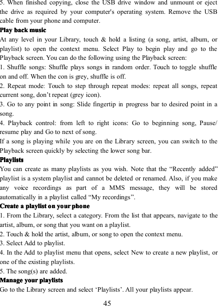 455. When finished copying, close the USB drive window and unmount or ejectthe drive as required by your computer&apos;s operating system. Remove the USBcable from your phone and computer.PlayPlayPlayPlay backbackbackback musicmusicmusicmusicAt any level in your Library, touch &amp; hold a listing (a song, artist, album, orplaylist) to open the context menu. Select Play to begin play andgoto thePlayback screen. You can do the following using the Playback screen:1. Shuffle songs : Shuffle plays songs in random order. Touch to toggle shuffleon and off. When the con is grey, shuffle is off.2. Repeat mode:Touch to step through repeat modes: repeat all songs , repeatcurrent song , don ’ t repeat (grey icon) .3. Go to any point in song : Slide fingertipinprogress bar to desired point in asong.4. Playback control: from left to right icons: Go to beginning song , Pause/resume play and Go to next of song .If a song is playing while you are on the Library screen, you can switch to thePlayback screen quickly by selecting the lower song bar.PlaylistsPlaylistsPlaylistsPlaylistsYou can create as many playlists as you wish. Note that the “ Recently added ”playlist is a system playlist and cannot be deleted or renamed. Also, if you makeany voice recordings as part of a MMS message, they will be storedautomaticallyina playlist called “ My recordings ” .CreateCreateCreateCreate aaaa playlistplaylistplaylistplaylist onononon youryouryouryour phonephonephonephone1 . From the Library, select a category. From the list that appears, navigate to theartist, album, or song that you want on a playlist.2. Touch &amp; hold the artist, album, or song to open the context menu.3. Select Add to playlist.4. In the Add to playlist menu that opens, select New to create a new playlist, orone of the existing playlists.5. The song(s) are added.ManageManageManageManage youryouryouryour playlistsplaylistsplaylistsplaylistsGo to the Library screen and select ‘ Playlists ’ . All your playlists appear.