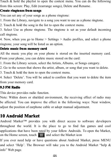 46Touch &amp; hold the playlist to open the context menu. You can do the followingfrom this screen: Play , Edit (rearrange songs) , Delete and Rename .CreateCreateCreateCreate ringtonesringtonesringtonesringtones fromfromfromfrom songssongssongssongsYou can set any of your songs as a phone ringtone:1 . From the Library, navigate to a song you want to use as a phone ringtone.2 . Touch &amp; hold the song in the list to open the context menu.3 . Select Use as phone ringtone. The ringtoneisset as your default incomingcall ringtone.4 . Now, when you go to Home &gt; Settings &gt; Audio profiles , and select a phoneringtone, your song will be listed as an option.DeleteDeleteDeleteDelete musicmusicmusicmusic fromfromfromfrom memorymemorymemorymemory cardcardcardcardAll the music you play on your phoneisstored on the inserted memory card.From your phone, you can delete music stored on the card:1 . From the Library screen, select the Artists, Albums, or Songs category.2 . Go to the screen that shows the artist, album, or song that you want to delete.3 . Touch &amp; hold the item to open the context menu.4 . Select ‘ Delete ’ . You will be asked to confirm that you want to delete the itemfrom your memory card.9.9.9.9. 3333 FMFMFMFM RadioRadioRadioRadioThis device provides radio function.Note: Within doors or shielded environment, the receiving effect of radio maybe affected. You can improve the effectinthe following ways: Near window,adjust the position of earphone cable or adopt manual adjustment.10101010 AndroidAndroidAndroidAndroid MarketMarketMarketMarketAndroid Market ™ provides you with direct access to software developersthroughout the world. It is the place togoto find fun games and coolapplications that have been rated by your fellow Androids. To open the Market,on the Home screen, touch and select the Market iconIf you ever need help or have questions about Android Market, press MENUand select ‘ Help ’ . The Browser will take you to the Android Market “ help &amp;info ” Web page.