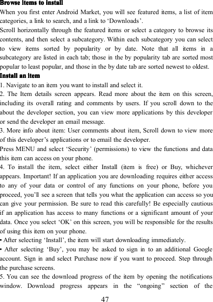 47BrowseBrowseBrowseBrowse itemsitemsitemsitems totototo installinstallinstallinstallWhen you first enter Android Market, you will see featured items, a list of itemcategories, a link to search, and a link to ‘ D ownloads ’ .Scroll horizontally through the featured items or select a category to browse itscontents, and then select a subcategory. Within each subcategory you can selectto view items sorted b y popularity or b y date. Note thatallitemsinasubcategory are listed in each tab; thoseinthe b y popularity tab are sorted mostpopular to least popular, and those in the b y date tab are sorted newest to oldest.InstallInstallInstallInstall anananan itemitemitemitem1. Navigate to an item you want to install and select it.2. The Item details screen appears. Read more about the item on this screen,including its overall rating and comments by users. If you scroll down to thea bout the developer section, you can view more applications by this developeror send the developer an email message.3. More info about item : User comments about item , Scroll down to view moreof this developer ’ s applications or to email the developer.Press MENU and select ‘ Security’(permissions) to view the functions and datathis item can access on your phone.4. To install the item, select either Install (itemisfree) or Buy, whicheverappears. Important! If an application you are downloading requires either accessto any of your data or control of any functions on your phone, before youproceed, you ’llsee a screen that tells you what the application can access so youcan give your permission. Be sure to read this carefully! Be especially cautiousif an application has access to many functions or a significant amount of yourdata. Once you select ‘ OK’on this screen, you will be responsible for the resultsof using this item on your phone.• After selecting ‘ Install ’ , the item will start downloading immediately.• After selecting ‘ Buy ’ , you may be asked to signinto an additional Googleaccount. Signinand select Purchase now if you want to proceed. Step throughthe purchase screens.5. You can see the download progress of the item by opening the notificationswindow. Download progress appears in the “ ongoing ” section of the