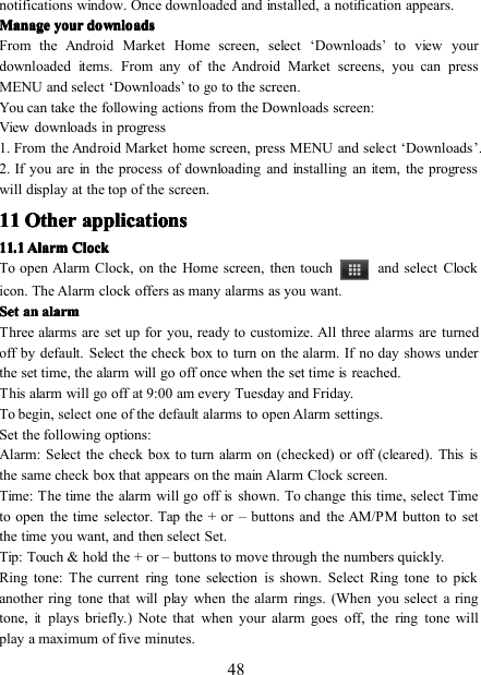 48notifications window. Once downloaded and installed, a notification appears.ManageManageManageManage youryouryouryour downloadsdownloadsdownloadsdownloadsFrom the Android Market Home screen, select ‘ D ownloads’to view yourdownloaded items. From any of the Android Market screens, you can pressMENU and select ‘ D ownloads’togoto the screen .You can take the following actions from the D ownloads screen:View downloads in progress1. From the Android Market home screen, press MENU and select ‘ D ownloads ’ .2. If you are in the process of downloading and installing an item, the progresswill display at the top of the screen.11111111 OtherOtherOtherOther applicationsapplicationsapplicationsapplications11111111 .... 1111 AlarmAlarmAlarmAlarm ClockClockClockClockTo open Alarm Clock, on the Home screen, then touch and select Clockicon. The Alarm clock offers as many alarms as you want.SetSetSetSet anananan alarmalarmalarmalarmThree alarms are set up for you, ready to customize. All three alarms are turnedoff by default. Select the check box to turn on the alarm. If no day shows underthe set time, the alarm will go off once when the set timeisreached.This alarm willgooff at 9:00 am every Tuesday and Friday.To begin, select one of the default alarms to open Alarm settings.Set the following options:Alarm: Select the check box to turn alarm on (checked) or off (cleared). Thisisthe same check box that appears on the main Alarm Clock screen.Time: The time the alarm will go offisshown. To change this time, select Timeto open the time selector. Tap the + or – buttons and the AM/PM button to setthe time you want, and then select Set.Tip: Touch &amp; hold the + or – buttons to move through the numbers quickly.Ring tone: The current ring tone selection is shown. Select Ring tone to pickanother ring tone that will play when the alarm rings. (When you select a ringtone,itplays briefly.) Note that when your alarm goes off, the ring tone willplay a maximum of five minutes.