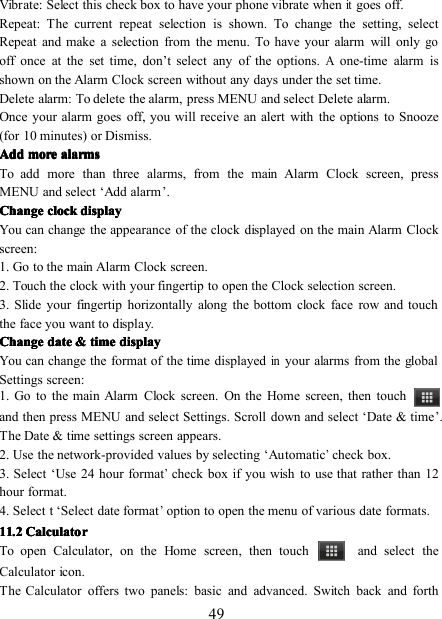 49Vibrate: Select this check box to have your phone vibrate whenitgoes off.Repeat: The current repeat selection is shown. To change the setting, selectRepeat and make a selection from the menu. To have your alarm will onlygooff once at the set time, don ’ t select any of the options.Aone-time alarm isshown on the Alarm Clock screen without any days under the set time.Delete alarm: To delete the alarm, press MENU and select Delete alarm.Once your alarm goes off, you will receive an alert with the options to Snooze(for 10 minutes) or Dismiss.AddAddAddAdd moremoremoremore alarmsalarmsalarmsalarmsTo add more than three alarms, from the main Alarm Clock screen, pressMENU and select ‘ Add alarm ’ .ChangeChangeChangeChange clockclockclockclock displaydisplaydisplaydisplayYou can change the appearance of the clock displayed on the main Alarm Clockscreen:1. Go to the main Alarm Clock screen.2. Touch the clock with your fingertip to open the Clock selection screen.3. Slide your fingertip horizontally along the bottom clock face row and touchthe face you want to display.ChangeChangeChangeChange datedatedatedate &amp;&amp;&amp;&amp; timetimetimetime displaydisplaydisplaydisplayYou can change the format of the time displayedinyour alarms from the globalSettings screen:1. Go to the main Alarm Clock screen. On the Home screen, then touchand then press MENU and select Settings. Scroll down and select ‘ Date &amp; time ’ .The Date &amp; time settings screen appears.2 . Use the network-provided values by selecting ‘ Automatic’check box.3 . Select ‘ Use 24 hour format’check box if you wish to use that rather than 12hour format.4. Select t ‘ Select date format’option to open the menu of various date formats.11111111 .... 2222 CalculatorCalculatorCalculatorCalculatorTo open Calculator, on the H ome screen , then touch and select theCalculator icon.The Calculator offers two panels: basic and advanced. Switch back and forth