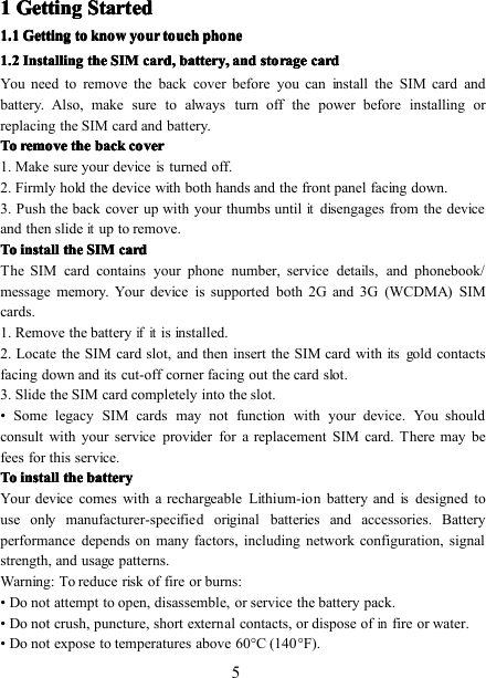 51111 GettingGettingGettingGetting StartedStartedStartedStarted1.1.1.1. 1111 GettingGettingGettingGetting totototo kkkk nownownownow yyyy ourourourour tttt ouchouchouchouch pppp honehonehonehone1.21.21.21.2 InstallingInstallingInstallingInstalling thethethethe SIMSIMSIMSIM cccc ard,ard,ard,ard, bbbb attery,attery,attery,attery, andandandand ssss toragetoragetoragetorage cccc ardardardardYou need to remove the back cover before you can install the SIM card andbattery. Also, make sure to always turn off the power before installing orreplacing the SIM card and battery.ToToToTo removeremoveremoveremove thethethethe backbackbackback covercovercovercover1. Make sure your deviceisturned off.2. Firmly hold the device with both hands and the front panel facing down.3. Push the back cover up with your thumbs untilitdisengages from the deviceand then slideitup to remove.ToToToTo installinstallinstallinstall thethethethe SIMSIMSIMSIM cardcardcardcardThe SIM card contains your phone number, service details, and phonebook/message memory. Your device is support ed both 2G and 3G (WCDMA) SIMcards.1. Remove the batteryifitis installed.2. Locate the SIM card slot, and then insert the SIM card withitsgold contactsfacing down anditscut-off corner facing out the card slot.3. Slide the SIM card completely into the slot.• Some legacy SIM cards may not function with your device. You shouldconsult with your service provider for a replacement SIM card. There may befees for this service.ToToToTo installinstallinstallinstall thethethethe batterybatterybatterybatteryYour device comes with a rechargeable Lithium-ion battery andisdesigned touse only manufacturer-specified original batteries and accessories. Batteryperformance depends on many factors, including network configuration, signalstrength, and usage patterns.Warning: To reduce risk of fire or burns:• Do not attempt to open, disassemble, or service the battery pack.• Do not crush, puncture, short external contacts, or dispose ofinfire or water.• Do not expose to temperatures above 60 ° C (140 ° F).