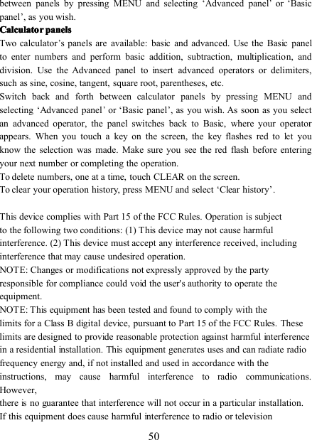 50between panels by pressing MENU and selecting ‘ Advanced panel’or ‘ Basicpanel ’ , as you wish.CalculatorCalculatorCalculatorCalculator panelspanelspanelspanelsTwo calculator’s panels are available: basic and advanced. Use the Basic panelto enter numbers and perform basic addition, subtraction, multiplication, anddivision. Use the Advanced panel to insert advanced operators or delimiters,such as sine, cosine, tangent, square root, parentheses, etc.Switch back and forth between calculator panels by pressing MENU andselecting ‘ Advanced panel’or ‘ Basic panel ’ , as you wish. As soon as you selectan advanced operator, the panel switches back to Basic, where your operatorappears. When you touch a key on the screen, the key flashes red toletyouknow the selection was made. Make sure you see the red flash before enteringyour next number or completing the operation.To delete numbers, one at a time, touch CLEAR on the screen.To clear your operation history, press MENU and select ‘ Clear history ’ .This device complies with Part 15 of the FCC Rules. Operation is subjectto the following two conditions: (1) This device may not cause harmfulinterference. (2) This device must accept any interference received, includinginterference that may cause undesired operation.NOTE: Changes or modifications not expressly approved by the partyresponsible for compliance could void the user&apos;s authority to operate theequipment.NOTE: This equipment has been tested and found to comply with thelimits for a Class B digital device, pursuant to Part 15 of the FCC Rules. Theselimits are designed to provide reasonable protection against harmful interferencein a residential installation. This equipment generates uses and can radiate radiofrequency energy and, if not installed and used in accordance with theinstructions, may cause harmful interference to radio communications.However,thereisno guarantee that interference will not occur in a particular installation.If this equipment does cause harmful interference to radio or television