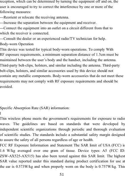 51reception, which can be determined by turning the equipment off and on, theuserisencouraged to try to correct the interference by one or more of thefollowing measures:---Reorient or relocate the receiving antenna.---Increase the separation between the equipment and receiver.---Connect the equipment into an outlet on a circuit different from that towhich the receiverisconnected.---Consult the dealer or an experienced radio/TV technician for help.Body-worn OperationThis device was tested for typical body-worn operations. To comply WithRF exposure requirements, a minimum separation distance of 1.5cm must bemaintained between the user’s body and the handset, including the antenna.Third-party belt-clips, holsters, and similar including the antenna. Third-partybelt-clips, holsters, and similar accessories used by this device should notcontain any metallic components. Body-worn accessories that do not meet theserequirements may not comply with RF exposure requirements and should beavoided.Specific Absorption Rate (SAR) information:lThis wireless phone meets the government&apos;s requirements for exposure to radiowaves. The guidelines are based on standards that were developed byindependent scientific organizations through periodic and thorough evaluationof scientific studies. The standards include a substantial safety margin designedto assure the safety of all persons regardless of age or health.FCC RF Exposure Information and Statement The SAR limit of USA (FCC)is1.6 W/kg averaged over one gram of tissue. Device types: A5 (FCC ID:ZSW-AX525-AX515) has also been tested against this SAR limit. The highestSAR value reported under this standard during product certification for use atthe ear is 0. 573 W/kg and when properly worn on the body is 0. 757 W/kg. This