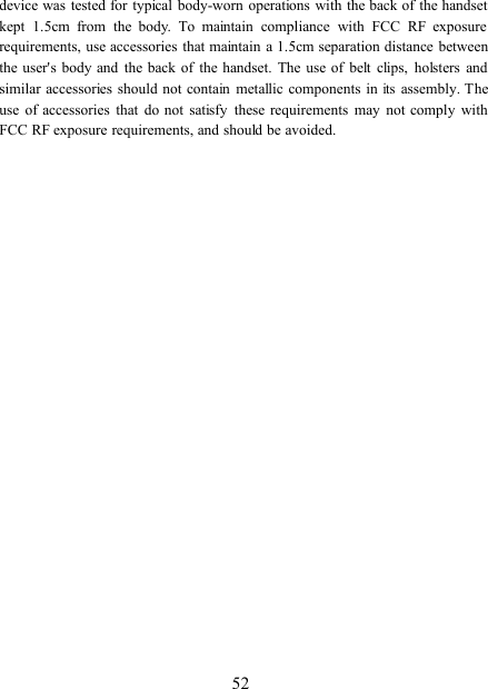 52device was tested for typical body-worn operations with the back of the handsetkept 1.5cm from the body. To maintain compliance with FCC RF exposurerequirements, use accessories that maintain a 1.5cm separation distance betweenthe user&apos;s body and the back of the handset. The use of belt clips, holsters andsimilar accessories should not contain metallic components initsassembly. Theuse of accessories that do not satisfy these requirements may not comply withFCC RF exposure requirements, and should be avoided.