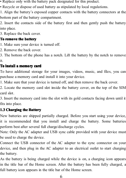 6• Replace only with the battery pack designated for this product.• Recycle or dispose of used battery as stipulated by local regulations.1. Align the battery’s exposed copper contacts with the battery connectors at thebottom part of the battery compartment.2. Insert the contacts side of the battery first and then gently push the batteryinto place.3. Replace the back cover.ToToToTo removeremoveremoveremove thethethethe batterybatterybatterybattery1. Make sure your deviceisturned off.2. Remove the back cover.3. The bottom of the phone has a notch. Lift the battery by the notch to removeit.ToToToTo installinstallinstallinstall aaaa memorymemorymemorymemory cardcardcardcardTo have additional storage for your images, videos, music, and files, you canpurchase a memory card and installitinto your device.1. Make sure that your device is turned off, and then remove the back cover.2. Locate the memory card slot inside the battery cover, on the top of the SIMcard slot .3. Insert the memory card into the slot with its gold contacts facing down untilitfit s into place.1.31.31.31.3 ChargingChargingChargingCharging thethethethe BatteryBatteryBatteryBatteryNew batteries are shipped partially charged. Before you start using your device,it is recommended that you install and charge the battery. Some batteriesperform best after several full charge/discharge cycles.Note: Only the AC adapter and USB sync cable provided with your device mustbe used to charge the device.Connect the USB connector of the AC adapter to the sync connector on yourdevice, and then plug in the AC adapter to an electrical outlet to start chargingthe battery.As the battery is being charged while the deviceison, a charging icon appearsin the title bar of the Home screen. After the battery has been fully charged, afull battery icon appearsinthe title bar of the Home screen.