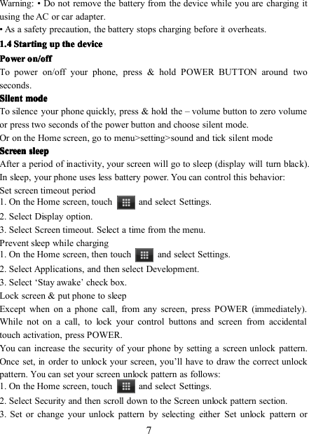 7Warning: • Do not remove the battery from the device while you are charging itusing the AC or car adapter.• As a safety precaution, the battery stops charging beforeitoverheats.1.41.41.41.4 StartingStartingStartingStarting upupupup thethethethe devicedevicedevicedevicePowerPowerPowerPower on/offon/offon/offon/offTo power on/ off your phone, press &amp; hold POWER BUTTON around twoseconds .SilentSilentSilentSilent modemodemodemodeTo silence your phone quickly, press &amp; hold the – volume button to zero volumeor press two seconds of the power button and choose silent mode.Or on the Home screen , go to menu&gt;setting&gt;sound and tick silent modeScreenScreenScreenScreen sleepsleepsleepsleepAfter a period of inactivity, your screen will go to sleep (display will turn black).In sleep, your phone uses less battery power. You can control this behavior:Set screen timeout period1. On the Home screen , touch and select Settings.2. Select D isplay option.3. S elect Screen timeout. Select a time from the menu.Prevent sleep while charging1. On the Home screen , then touch and select Settings.2. Select Applications, and then select Development.3. Select ‘ Stay awake’check box.Lock screen &amp; put phone to sleepExcept when on a phone call, from any screen, press POWER (immediately).While not on a call, to lock your control buttons and screen from accidentaltouch activation, press POWER.You can increase the security of your phone by setting a screen unlock pattern.Once set,inorder to unlock your screen, you ’ ll have to draw the correct unlockpattern.Youcan set your screen unlock pattern as follows:1. On the Home screen , touch and select Settings.2. Select S ecurity and then scroll down to the Screen unlock pattern section.3. Set or change your unlock pattern by selecting either Set unlock pattern or