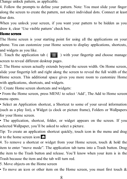 8Change unlock pattern, as applicable.4 . Follow the prompts to define your pattern. Note:Youmust slide your fingeralong the screen to create the pattern, not select individual dots. Connect at leastfour dots.When you unlock your screen, if you want your pattern to be hidden as youdraw it, clear ‘ Use visible pattern’check box.HomeHomeHomeHome screenscreenscreenscreenThe Home screenisyour starting point for usingallthe applications on yourphone. You can customize your Home screen to display applications, shortcuts,and widgets as you like.1. Touch the application tab ( ) with your fingertip and choose m a nagescreen to reveal different desktop pages .2. The Home screen actually extends beyond the screen width. On H ome screen ,slide your fingertip left and right along the screen to reveal the full width of theHome screen. This additional space gives you more room to customize Homewith applications, shortcuts, and widgets.3. Create Home screen shortcuts and widgets:• From the Home screen, press MENU to select ‘ Add ’ , The Add to Home screenmenu opens.• Select an Application shortcut, a Shortcut to some of your saved information(such as a play list), a Widget (a clock or picture frame), Folders or Wallpapersfor your Home screen.• The application, shortcut, folder, or widget appears on the screen. If youselected Wallpaper, you ’ ll be asked to select a picture.Tip: To create an application shortcut quickly, touch icon in the menu and dragit to the home screen icon4. To remove a shortcut or widget from your Home screen, touch &amp; hold theitem to enter “ move mode ” . The application tab turns into a Trash button. Dragthe item to the Trash button and release. You ’llknow when your itemisintheTrash because the item and the tab will turn red.5. Move objects on the Home screen• To move an icon or other item on the Home screen, you must first touch &amp;
