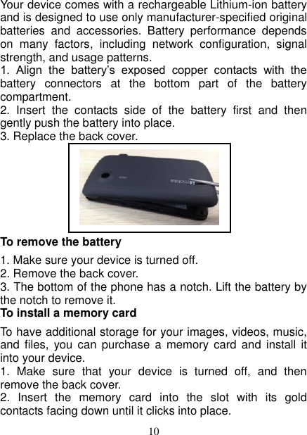   10 Your device comes with a rechargeable Lithium-ion battery and is designed to use only manufacturer-specified original batteries  and  accessories.  Battery  performance  depends on  many  factors,  including  network  configuration,  signal strength, and usage patterns.         1.  Align  the  battery’s  exposed  copper  contacts  with  the battery  connectors  at  the  bottom  part  of  the  battery compartment.     2.  Insert  the  contacts  side  of  the  battery  first  and  then gently push the battery into place.   3. Replace the back cover.                                                                                                                              To remove the battery   1. Make sure your device is turned off. 2. Remove the back cover. 3. The bottom of the phone has a notch. Lift the battery by the notch to remove it.     To install a memory card To have additional storage for your images, videos, music, and  files, you  can  purchase a memory card  and  install it into your device. 1.  Make  sure  that  your  device  is  turned  off,  and  then remove the back cover. 2.  Insert  the  memory  card  into  the  slot  with  its  gold contacts facing down until it clicks into place.      