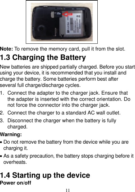   11                                                                                              Note: To remove the memory card, pull it from the slot. 1.3 Charging the Battery New batteries are shipped partially charged. Before you start using your device, it is recommended that you install and charge the battery. Some batteries perform best after several full charge/discharge cycles.     1.  Connect the adapter to the charger jack. Ensure that the adapter is inserted with the correct orientation. Do not force the connector into the charger jack. 2.  Connect the charger to a standard AC wall outlet. 3.  Disconnect the charger when the battery is fully charged. Warning:  Do not remove the battery from the device while you are charging it.    As a safety precaution, the battery stops charging before it overheats. 1.4 Starting up the device Power on/off    