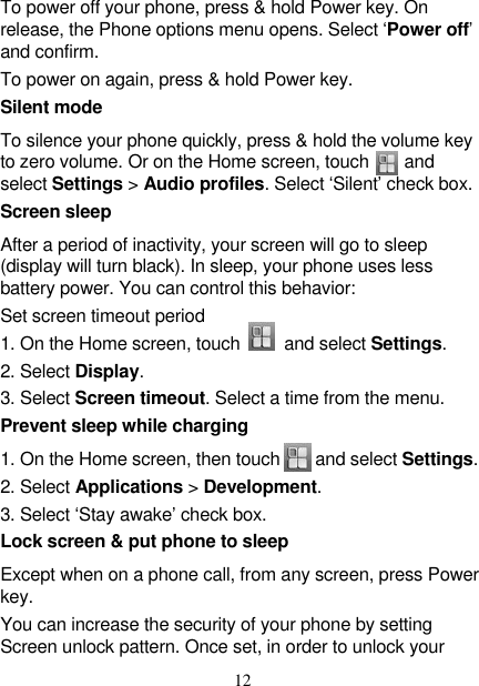   12 To power off your phone, press &amp; hold Power key. On release, the Phone options menu opens. Select ‘Power off’ and confirm.   To power on again, press &amp; hold Power key. Silent mode   To silence your phone quickly, press &amp; hold the volume key to zero volume. Or on the Home screen, touch        and select Settings &gt; Audio profiles. Select ‘Silent’ check box.   Screen sleep   After a period of inactivity, your screen will go to sleep (display will turn black). In sleep, your phone uses less battery power. You can control this behavior:   Set screen timeout period 1. On the Home screen, touch        and select Settings.   2. Select Display.   3. Select Screen timeout. Select a time from the menu.   Prevent sleep while charging 1. On the Home screen, then touch    and select Settings.   2. Select Applications &gt; Development.   3. Select ‘Stay awake’ check box.   Lock screen &amp; put phone to sleep   Except when on a phone call, from any screen, press Power key. You can increase the security of your phone by setting Screen unlock pattern. Once set, in order to unlock your 