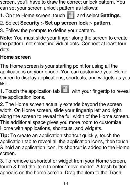   13 screen, you’ll have to draw the correct unlock pattern. You can set your screen unlock pattern as follows:   1. On the Home screen, touch          and select Settings.   2. Select Security &gt; Set up screen lock &gt; pattern. 3. Follow the prompts to define your pattern.   Note: You must slide your finger along the screen to create the pattern, not select individual dots. Connect at least four dots. Home screen The Home screen is your starting point for using all the applications on your phone. You can customize your Home screen to display applications, shortcuts, and widgets as you like.   1. Touch the application tab        with your fingertip to reveal the application icons.   2. The Home screen actually extends beyond the screen width. On Home screen, slide your fingertip left and right along the screen to reveal the full width of the Home screen. This additional space gives you more room to customize Home with applications, shortcuts, and widgets.   Tip: To create an application shortcut quickly, touch the application tab to reveal all the application icons, then touch &amp; hold an application icon. Its shortcut is added to the Home screen.   3. To remove a shortcut or widget from your Home screen, touch &amp; hold the item to enter “move mode”. A trash button appears on the home screen. Drag the item to the Trash 