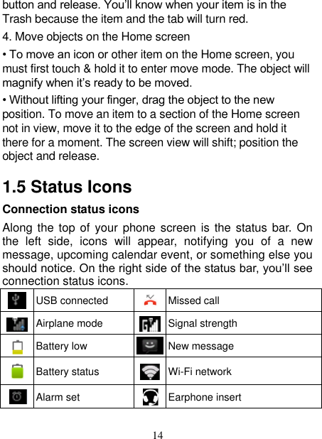   14 button and release. You’ll know when your item is in the Trash because the item and the tab will turn red. 4. Move objects on the Home screen   • To move an icon or other item on the Home screen, you must first touch &amp; hold it to enter move mode. The object will magnify when it’s ready to be moved.   • Without lifting your finger, drag the object to the new position. To move an item to a section of the Home screen not in view, move it to the edge of the screen and hold it there for a moment. The screen view will shift; position the object and release.   1.5 Status Icons Connection status icons Along the top  of your phone  screen is the status bar. On the  left  side,  icons  will  appear,  notifying  you  of  a  new message, upcoming calendar event, or something else you should notice. On the right side of the status bar, you’ll see connection status icons.    USB connected  Missed call  Airplane mode  Signal strength  Battery low  New message  Battery status  Wi-Fi network  Alarm set  Earphone insert 