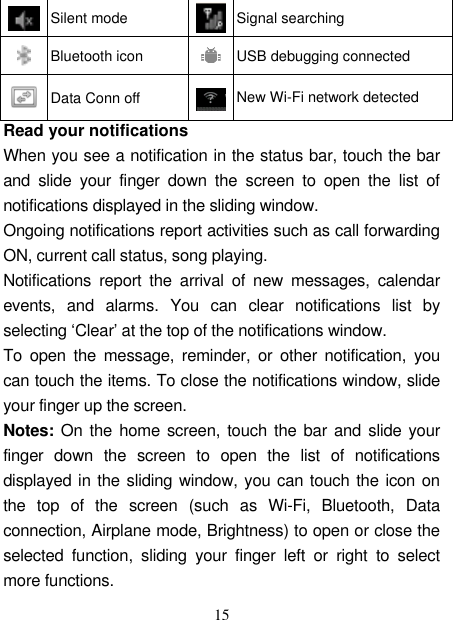   15  Silent mode  Signal searching  Bluetooth icon  USB debugging connected  Data Conn off  New Wi-Fi network detected Read your notifications   When you see a notification in the status bar, touch the bar and  slide  your  finger  down  the  screen  to  open  the  list  of notifications displayed in the sliding window.   Ongoing notifications report activities such as call forwarding ON, current call status, song playing.   Notifications  report  the  arrival  of  new  messages,  calendar events,  and  alarms.  You  can  clear  notifications  list  by selecting ‘Clear’ at the top of the notifications window.   To  open  the  message,  reminder, or  other  notification,  you can touch the items. To close the notifications window, slide your finger up the screen.   Notes: On the home screen, touch the bar and slide your finger  down  the  screen  to  open  the  list  of  notifications displayed in the sliding window, you can touch the icon on the  top  of  the  screen  (such  as  Wi-Fi,  Bluetooth,  Data connection, Airplane mode, Brightness) to open or close the selected  function,  sliding  your  finger  left  or  right  to  select more functions. 