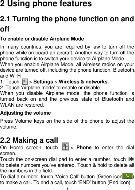   16 2 Using phone features 2.1 Turning the phone function on and off To enable or disable Airplane Mode In many  countries, you are required by law to  turn off the phone while on board an aircraft. Another way to turn off the phone function is to switch your device to Airplane Mode. When you enable Airplane Mode, all wireless radios on your device are turned off, including the phone function, Bluetooth, and Wi-Fi. 1. Touch     &gt; Settings &gt; Wireless &amp; networks. 2. Touch ‘Airplane mode’ to enable or disable. When  you  disable  Airplane  mode,  the  phone  function  is turned  back  on  and  the  previous  state  of  Bluetooth  and WLAN are restored. Adjusting the volume Press Volume keys on the side of the phone to adjust the volume.   2.2 Making a call On  Home  screen,  touch        &gt;  Phone  to  enter  the  dial screen. Touch the on-screen dial pad to enter a number, touch   to delete numbers you’ve entered. Touch &amp; hold to delete all the numbers in the field.   To dial a number, touch ‘Voice Call’ button (Green icon ) to make a call. To end a call, touch ‘END’ button (Red icon).   