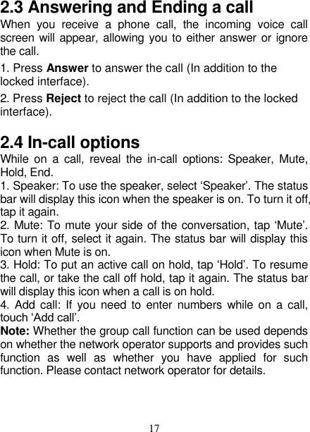   17 2.3 Answering and Ending a call When  you  receive  a  phone  call,  the  incoming  voice  call screen will appear, allowing you to either answer or ignore the call.   1. Press Answer to answer the call (In addition to the locked interface). 2. Press Reject to reject the call (In addition to the locked interface). 2.4 In-call options While  on  a  call,  reveal  the  in-call options: Speaker, Mute, Hold, End.   1. Speaker: To use the speaker, select ‘Speaker’. The status bar will display this icon when the speaker is on. To turn it off, tap it again.   2. Mute: To mute your side of the conversation, tap ‘Mute’. To turn it off, select it again. The status bar will display this icon when Mute is on.   3. Hold: To put an active call on hold, tap ‘Hold’. To resume the call, or take the call off hold, tap it again. The status bar will display this icon when a call is on hold.   4. Add call: If  you  need to  enter numbers  while on a call, touch ‘Add call’.   Note: Whether the group call function can be used depends on whether the network operator supports and provides such function  as  well  as  whether  you  have  applied  for  such function. Please contact network operator for details. 