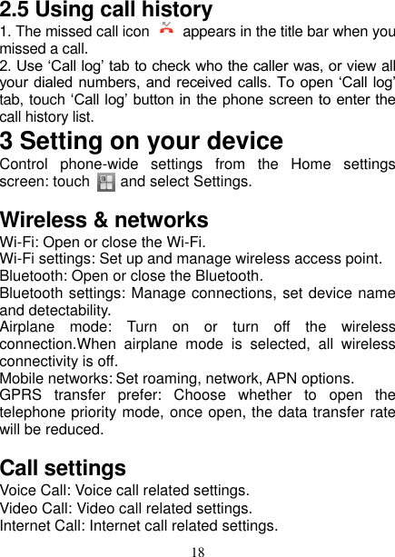   18 2.5 Using call history 1. The missed call icon    appears in the title bar when you missed a call.   2. Use ‘Call log’ tab to check who the caller was, or view all your dialed numbers, and received calls. To open ‘Call log’ tab, touch ‘Call log’ button in the phone screen to enter the call history list. 3 Setting on your device Control  phone-wide  settings  from  the  Home  settings screen: touch        and select Settings.   Wireless &amp; networks Wi-Fi: Open or close the Wi-Fi.   Wi-Fi settings: Set up and manage wireless access point. Bluetooth: Open or close the Bluetooth. Bluetooth settings: Manage connections, set device name and detectability. Airplane  mode:  Turn  on  or  turn  off  the  wireless connection.When  airplane  mode  is  selected,  all  wireless connectivity is off.   Mobile networks: Set roaming, network, APN options. GPRS  transfer  prefer:  Choose  whether  to  open  the telephone priority mode, once open, the data transfer rate will be reduced. Call settings Voice Call: Voice call related settings. Video Call: Video call related settings. Internet Call: Internet call related settings. 