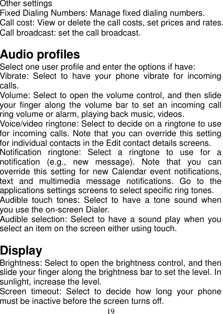   19 Other settings Fixed Dialing Numbers: Manage fixed dialing numbers. Call cost: View or delete the call costs, set prices and rates. Call broadcast: set the call broadcast. Audio profiles Select one user profile and enter the options if have: Vibrate:  Select  to  have  your  phone  vibrate  for  incoming calls.   Volume: Select to open the volume control, and then slide your  finger  along  the  volume  bar  to  set  an  incoming  call ring volume or alarm, playing back music, videos.   Voice/video ringtone: Select to decide on a ringtone to use for incoming calls. Note that you can override this setting for individual contacts in the Edit contact details screens.   Notification  ringtone:  Select  a  ringtone  to  use  for a notification  (e.g.,  new  message).  Note  that  you  can override  this setting  for  new Calendar  event  notifications, text  and  multimedia  message  notifications.  Go  to  the applications settings screens to select specific ring tones.   Audible  touch  tones:  Select  to  have  a  tone  sound  when you use the on-screen Dialer.   Audible selection: Select  to  have a sound  play when  you select an item on the screen either using touch. Display   Brightness: Select to open the brightness control, and then slide your finger along the brightness bar to set the level. In sunlight, increase the level.   Screen  timeout:  Select  to  decide  how  long  your  phone must be inactive before the screen turns off.   