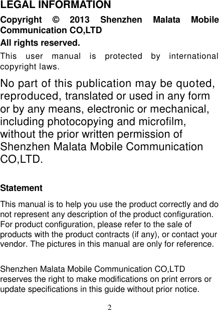   2 LEGAL INFORMATION Copyright  ©  2013  Shenzhen  Malata  Mobile Communication CO,LTD All rights reserved. This  user  manual  is  protected  by  international copyright laws. No part of this publication may be quoted, reproduced, translated or used in any form or by any means, electronic or mechanical, including photocopying and microfilm, without the prior written permission of Shenzhen Malata Mobile Communication CO,LTD.  Statement This manual is to help you use the product correctly and do not represent any description of the product configuration. For product configuration, please refer to the sale of products with the product contracts (if any), or contact your vendor. The pictures in this manual are only for reference. Shenzhen Malata Mobile Communication CO,LTD reserves the right to make modifications on print errors or update specifications in this guide without prior notice. 