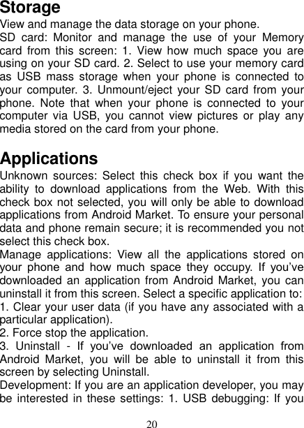   20 Storage View and manage the data storage on your phone. SD  card:  Monitor  and  manage  the  use  of  your  Memory card  from  this  screen:  1.  View how  much  space  you  are using on your SD card. 2. Select to use your memory card as  USB  mass  storage  when  your  phone  is  connected  to your computer. 3. Unmount/eject  your SD  card from  your phone.  Note  that  when  your  phone  is  connected  to  your computer  via  USB,  you  cannot  view  pictures  or  play  any media stored on the card from your phone.   Applications Unknown  sources:  Select  this  check  box  if  you  want  the ability  to  download  applications  from  the  Web.  With  this check box not selected, you will only be able to download applications from Android Market. To ensure your personal data and phone remain secure; it is recommended you not select this check box.   Manage  applications:  View  all  the  applications  stored  on your  phone  and  how  much  space  they  occupy.  If  you’ve downloaded an  application from  Android Market,  you can uninstall it from this screen. Select a specific application to:   1. Clear your user data (if you have any associated with a particular application).   2. Force stop the application.   3.  Uninstall  -  If  you’ve  downloaded  an  application  from Android  Market,  you  will  be  able  to  uninstall  it  from  this screen by selecting Uninstall.   Development: If you are an application developer, you may be interested  in these settings: 1. USB  debugging: If you 