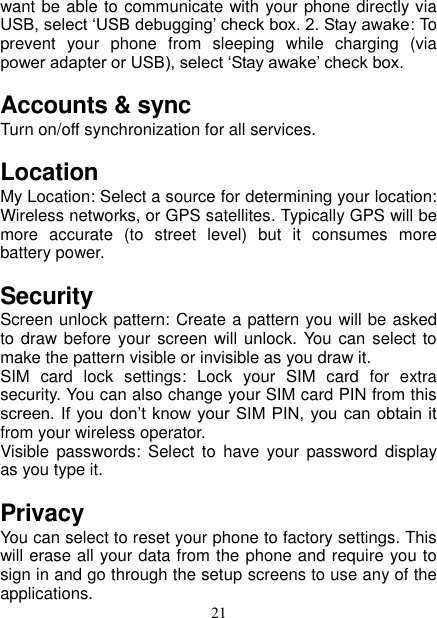   21 want be able to communicate with your phone directly via USB, select ‘USB debugging’ check box. 2. Stay awake: To prevent  your  phone  from  sleeping  while  charging  (via power adapter or USB), select ‘Stay awake’ check box.   Accounts &amp; sync   Turn on/off synchronization for all services.   Location   My Location: Select a source for determining your location: Wireless networks, or GPS satellites. Typically GPS will be more  accurate  (to  street  level)  but  it  consumes  more battery power.   Security Screen unlock pattern: Create a pattern you will be asked to draw before  your screen will unlock.  You  can select to make the pattern visible or invisible as you draw it.   SIM  card  lock  settings:  Lock  your  SIM  card  for  extra security. You can also change your SIM card PIN from this screen. If  you don’t know your  SIM PIN,  you can obtain it from your wireless operator.   Visible  passwords:  Select  to  have  your  password  display as you type it.   Privacy You can select to reset your phone to factory settings. This will erase all your data from the phone and require you to sign in and go through the setup screens to use any of the applications.   