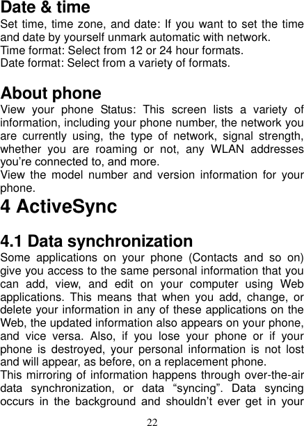   22 Date &amp; time Set time, time zone, and date: If you want to set the time and date by yourself unmark automatic with network. Time format: Select from 12 or 24 hour formats.   Date format: Select from a variety of formats.   About phone   View  your  phone  Status:  This  screen  lists  a  variety  of information, including your phone number, the network you are  currently  using,  the  type  of  network,  signal  strength, whether  you  are  roaming  or  not,  any  WLAN  addresses you’re connected to, and more.   View  the  model  number  and  version  information  for  your phone. 4 ActiveSync 4.1 Data synchronization   Some  applications  on  your  phone  (Contacts  and  so  on) give you access to the same personal information that you can  add,  view,  and  edit  on  your  computer  using  Web applications.  This  means  that  when  you  add,  change,  or delete your information in any of these applications on the Web, the updated information also appears on your phone, and  vice  versa.  Also,  if  you  lose  your  phone  or  if  your phone  is  destroyed,  your  personal  information  is  not  lost and will appear, as before, on a replacement phone.   This mirroring of information happens through over-the-air data  synchronization,  or  data  “syncing”.  Data  syncing occurs  in  the  background  and  shouldn’t  ever  get  in  your 