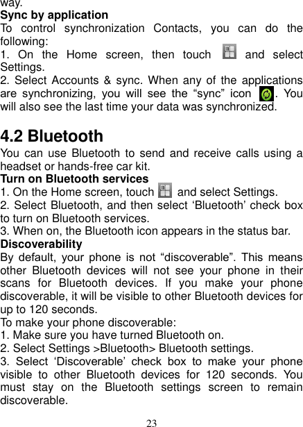   23 way.   Sync by application   To  control  synchronization  Contacts,  you  can  do  the following:   1.  On  the  Home  screen,  then  touch      and  select Settings.   2. Select  Accounts &amp; sync. When  any of the  applications are  synchronizing,  you  will  see  the  “sync”  icon    .  You will also see the last time your data was synchronized.   4.2 Bluetooth   You can  use  Bluetooth to  send and  receive  calls  using a headset or hands-free car kit.   Turn on Bluetooth services   1. On the Home screen, touch      and select Settings.   2. Select Bluetooth, and then select ‘Bluetooth’ check box to turn on Bluetooth services. 3. When on, the Bluetooth icon appears in the status bar. Discoverability   By  default,  your  phone  is  not  “discoverable”.  This  means other  Bluetooth  devices  will  not  see  your  phone  in  their scans  for  Bluetooth  devices.  If  you  make  your  phone discoverable, it will be visible to other Bluetooth devices for up to 120 seconds.   To make your phone discoverable:   1. Make sure you have turned Bluetooth on. 2. Select Settings &gt;Bluetooth&gt; Bluetooth settings.   3.  Select  ‘Discoverable’  check  box  to  make  your  phone visible  to  other  Bluetooth  devices  for  120  seconds.  You must  stay  on  the  Bluetooth  settings  screen  to  remain discoverable.   