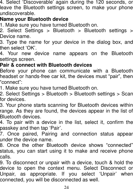   24 4. Select ‘Discoverable’ again during the 120 seconds, or leave  the Bluetooth  settings  screen,  to  make  your phone undiscoverable. Name your Bluetooth device   1. Make sure you have turned Bluetooth on. 2.  Select  Settings  &gt;  Bluetooth  &gt;  Bluetooth  settings  &gt; Device name.   3.  Type the  name  for  your  device  in  the  dialog  box,  and then select ‘OK’.   4.  Your  new  device  name  appears  on  the  Bluetooth settings screen. Pair &amp; connect with Bluetooth devices   Before  your  phone  can  communicate  with  a  Bluetooth headset or hands-free car kit, the devices must “pair”, then “connect”:   1. Make sure you have turned Bluetooth on. 2. Select Settings &gt; Bluetooth &gt; Bluetooth settings &gt; Scan for devices.   3. Your phone starts scanning for Bluetooth devices within range. As they are found, the devices appear in the list of Bluetooth devices.   4.  To  pair  with  a  device  in  the  list,  select  it,  confirm  the passkey and then tap ‘Pair’.   7.  Once  paired,  Pairing  and  connection  status  appear under the device name.   8.  Once  the  other  Bluetooth  device  shows  “connected” status, you  can  start using  it to  make  and  receive phone calls.   9. To disconnect or unpair with a device, touch &amp; hold the device  to  open  the  context  menu.  Select  Disconnect  or Unpair,  as  appropriate.  If  you  select  ‘Unpair’  when connected, you will be disconnected as well.   