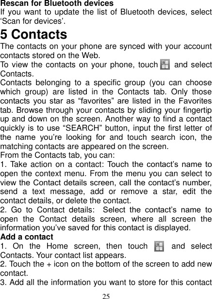   25 Rescan for Bluetooth devices   If you want to update  the list of Bluetooth devices,  select ‘Scan for devices’.   5 Contacts The contacts on your phone are synced with your account contacts stored on the Web.   To view the contacts on your phone,  touch      and select Contacts. Contacts  belonging  to  a  specific  group  (you  can  choose which  group)  are  listed  in  the  Contacts  tab.  Only  those contacts you star as  “favorites”  are  listed  in  the  Favorites tab. Browse through your contacts by sliding your fingertip up and down on the screen. Another way to find a contact quickly is to  use  “SEARCH”  button, input the first letter of the  name  you’re  looking  for  and  touch  search  icon,  the matching contacts are appeared on the screen. From the Contacts tab, you can:   1. Take  action on a contact:  Touch  the  contact’s  name  to open the context menu. From the menu you can select to view the Contact details screen, call the contact’s number, send  a  text  message,  add  or  remove  a  star,  edit  the contact details, or delete the contact.   2.  Go  to  Contact  details:   Select  the  contact’s  name  to open  the  Contact  details  screen,  where  all  screen  the information you’ve saved for this contact is displayed.   Add a contact   1.  On  the  Home  screen,  then  touch      and  select Contacts. Your contact list appears.   2. Touch the + icon on the bottom of the screen to add new contact.   3. Add all the information you want to store for this contact 