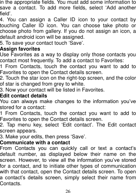   26 in the appropriate fields. You must add some information to save  a  contact.  To  add  more  fields,  select  ‘Add  another field’.   4.  You  can  assign  a  Caller  ID  icon  to  your  contact  by touching  Caller  ID  icon.  You  can  choose  take  photo  or choose photo from gallery. If you do not assign an icon, a default android icon will be assigned.   5. To save your contact touch ‘Save’. Assign favorites   Use Favorites as a way to display only those contacts you contact most frequently. To add a contact to Favorites:   1  From  Contacts,  touch  the  contact  you  want  to  add  to Favorites to open the Contact details screen.   2. Touch the star icon on the right-top screen, and the color of star is changed from grey to white. 3. Now your contact will be listed in Favorites.   Edit contact details   You  can  always  make  changes  to  the  information  you’ve stored for a contact:   1  From  Contacts,  touch  the  contact  you  want  to  add  to Favorites to open the Contact details screen.   2.  Tap  menu  key,  select  ‘Edit  contact’.  The  Edit  contact screen appears.   3. Make your edits, then press ‘Save’. Communicate with a contact   From  Contacts  you  can  quickly  call  or  text  a  contact’s default  number,  as  displayed  below  their  name  on  the screen. However, to  view all the information you’ve stored for a contact, and to initiate other types of communication with that contact, open the Contact details screen. To open a  contact’s  details  screen,  simply  select  their  name  from Contacts.   