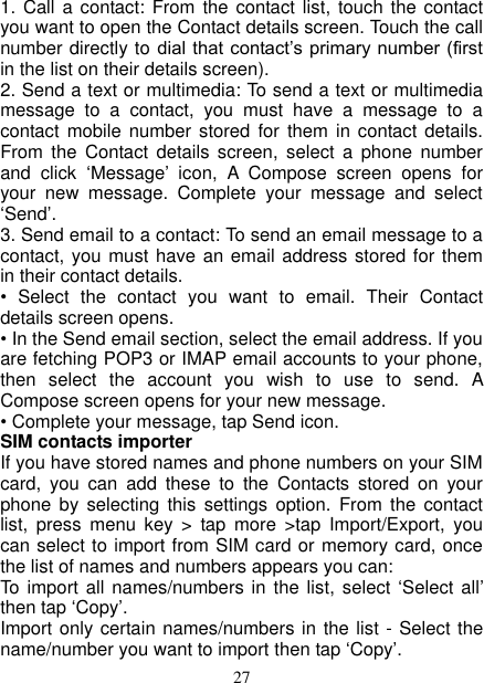   27 1. Call a contact:  From the contact list,  touch the contact you want to open the Contact details screen. Touch the call number directly to dial  that contact’s primary number (first in the list on their details screen).   2. Send a text or multimedia: To send a text or multimedia message  to  a  contact,  you  must  have  a  message  to  a contact mobile  number stored for  them in  contact details. From  the  Contact  details  screen,  select  a  phone  number and  click  ‘Message’  icon,  A  Compose  screen  opens  for your  new  message.  Complete  your  message  and  select ‘Send’.   3. Send email to a contact: To send an email message to a contact, you must have an email address stored for them in their contact details.   •  Select  the  contact  you  want  to  email.  Their  Contact details screen opens.   • In the Send email section, select the email address. If you are fetching POP3 or IMAP email accounts to your phone, then  select  the  account  you  wish  to  use  to  send.  A Compose screen opens for your new message.   • Complete your message, tap Send icon.   SIM contacts importer If you have stored names and phone numbers on your SIM card,  you  can  add  these  to  the  Contacts  stored  on  your phone  by  selecting  this settings  option.  From  the  contact list,  press  menu  key  &gt;  tap  more  &gt;tap  Import/Export,  you can select to import from SIM card or memory card, once the list of names and numbers appears you can:   To  import all names/numbers in the  list, select  ‘Select all’ then tap ‘Copy’.   Import only certain names/numbers in the list - Select the name/number you want to import then tap ‘Copy’. 