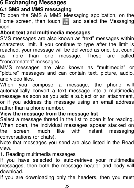   28 6 Exchanging Messages 6.1 SMS and MMS messaging   To  open  the  SMS  &amp;  MMS  Messaging  application,  on  the Home  screen,  then  touch       and  select  the  Messaging icon.   About text and multimedia messages   SMS messages are also known as “text” messages within characters  limit.  If  you  continue  to  type  after  the  limit  is reached, your message will be delivered as one, but count as  more  than  one  message.  These  are  called “concatenated” messages.   MMS  messages  are  also  known  as  “multimedia”  or “picture”  messages  and  can  contain  text,  picture,  audio, and video files.   When  you  compose  a  message,  the  phone  will automatically  convert  a  text  message  into  a  multimedia message as soon as you add a subject or an attachment, or  if  you  address  the  message  using  an  email  address rather than a phone number.   View the message from the message list   Select a message thread in the list to open it for reading. When  open,  the  individual  messages  appear  stacked  on the  screen,  much  like  with  instant  messaging conversations (or chats).   Note that messages you send are also listed in the Read view.   1. Reading multimedia messages   If  you  have  selected  to  auto-retrieve  your  multimedia messages,  then  both  the  message  header  and  body  will download. If  you  are  downloading  only  the  headers,  then  you  must 