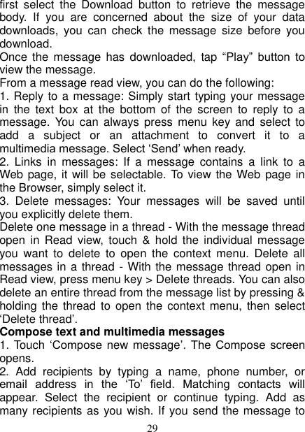   29 first  select  the  Download  button  to  retrieve  the  message body.  If  you  are  concerned  about  the  size  of  your  data downloads,  you  can  check  the  message  size  before  you download.   Once  the  message  has downloaded,  tap “Play”  button  to view the message.   From a message read view, you can do the following:   1. Reply to a message: Simply start typing your message in  the  text  box  at  the  bottom  of  the  screen  to  reply  to  a message.  You  can  always  press  menu  key  and select  to add  a  subject  or  an  attachment  to  convert  it  to  a multimedia message. Select ‘Send’ when ready.   2.  Links  in  messages:  If  a  message  contains  a  link  to  a Web page, it  will  be  selectable. To view the Web page in the Browser, simply select it.   3.  Delete  messages:  Your  messages  will  be  saved  until you explicitly delete them.   Delete one message in a thread - With the message thread open  in  Read view,  touch  &amp;  hold  the  individual  message you  want  to  delete  to  open  the  context  menu.  Delete  all messages in a thread - With the message thread open in Read view, press menu key &gt; Delete threads. You can also delete an entire thread from the message list by pressing &amp; holding the  thread to open  the context  menu,  then select ‘Delete thread’.   Compose text and multimedia messages   1. Touch  ‘Compose new message’.  The  Compose  screen opens.   2.  Add  recipients  by  typing  a  name,  phone  number,  or email  address  in  the  ‘To’  field.  Matching  contacts  will appear.  Select  the  recipient  or  continue  typing.  Add  as many recipients as you wish. If you send the message to 