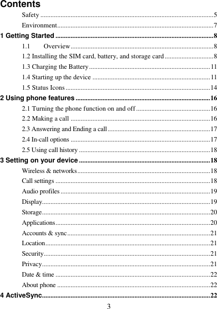   3 Contents Safety ....................................................................................................... 5 Environment ............................................................................................. 7 1 Getting Started .............................................................................................. 8 1.1 Overview ..................................................................................... 8 1.2 Installing the SIM card, battery, and storage card ............................. 8 1.3 Charging the Battery ........................................................................ 11 1.4 Starting up the device ...................................................................... 11 1.5 Status Icons ...................................................................................... 14 2 Using phone features ................................................................................ 16 2.1 Turning the phone function on and off ............................................ 16 2.2 Making a call ................................................................................... 16 2.3 Answering and Ending a call ............................................................. 17 2.4 In-call options ................................................................................... 17 2.5 Using call history .............................................................................. 18 3 Setting on your device .............................................................................. 18 Wireless &amp; networks ............................................................................... 18 Call settings ............................................................................................ 18 Audio profiles ......................................................................................... 19 Display.................................................................................................... 19 Storage .................................................................................................... 20 Applications ............................................................................................ 20 Accounts &amp; sync ..................................................................................... 21 Location .................................................................................................. 21 Security ................................................................................................... 21 Privacy .................................................................................................... 21 Date &amp; time ............................................................................................ 22 About phone ........................................................................................... 22 4 ActiveSync .................................................................................................... 22 
