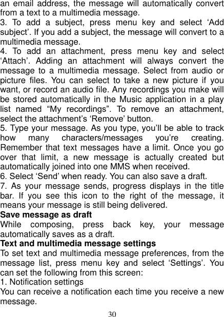   30 an email  address, the message will  automatically convert from a text to a multimedia message.   3.  To  add  a  subject,  press  menu  key  and  select  ‘Add subject’. If you add a subject, the message will convert to a multimedia message.   4.  To  add  an  attachment,  press  menu  key  and  select ‘Attach’.  Adding  an  attachment  will  always  convert  the message  to a  multimedia  message.  Select  from audio  or picture  files.  You  can  select  to  take  a  new  picture  if  you want, or record an audio file. Any recordings you make will be stored  automatically in  the Music  application in  a  play list  named  “My  recordings”.  To  remove  an  attachment, select the attachment’s ‘Remove’ button.   5. Type your message. As you type, you’ll be able to track how  many  characters/messages  you’re  creating. Remember that text messages have a limit. Once you go over  that  limit,  a  new  message  is  actually  created  but automatically joined into one MMS when received.   6. Select ‘Send’ when ready. You can also save a draft.   7.  As  your  message  sends,  progress  displays  in  the  title bar.  If  you  see  this  icon  to  the  right  of  the  message,  it means your message is still being delivered.   Save message as draft While  composing,  press  back  key,  your  message automatically saves as a draft. Text and multimedia message settings   To set text and multimedia message preferences, from the message  list,  press  menu  key  and  select  ‘Settings’.  You can set the following from this screen:   1. Notification settings   You can receive a notification each time you receive a new message. 