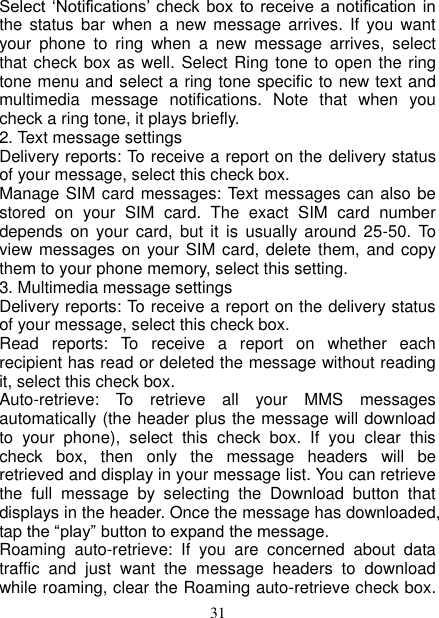   31 Select  ‘Notifications’ check  box  to  receive  a notification  in the  status bar  when  a  new  message  arrives. If  you  want your  phone  to  ring  when  a  new  message  arrives,  select that check box as well. Select Ring tone to open the ring tone menu and select a ring tone specific to new text and multimedia  message  notifications.  Note  that  when  you check a ring tone, it plays briefly.   2. Text message settings   Delivery reports: To receive a report on the delivery status of your message, select this check box.   Manage SIM card messages: Text messages can also be stored  on  your  SIM  card.  The  exact  SIM  card  number depends  on your  card,  but  it is  usually  around  25-50.  To view messages on your SIM card, delete them, and copy them to your phone memory, select this setting.   3. Multimedia message settings   Delivery reports: To receive a report on the delivery status of your message, select this check box.   Read  reports:  To  receive  a  report  on  whether  each recipient has read or deleted the message without reading it, select this check box. Auto-retrieve:  To  retrieve  all  your  MMS  messages automatically (the header plus the message will download to  your  phone),  select  this  check  box.  If  you  clear  this check  box,  then  only  the  message  headers  will  be retrieved and display in your message list. You can retrieve the  full  message  by  selecting  the  Download  button  that displays in the header. Once the message has downloaded, tap the “play” button to expand the message. Roaming  auto-retrieve:  If  you  are  concerned  about  data traffic  and  just  want  the  message  headers  to  download while roaming, clear the Roaming auto-retrieve check box. 