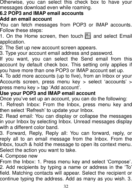   32 Otherwise,  you  can  select  this  check  box  to  have  your messages download even while roaming.   6.2 POP3 and IMAP email accounts   Add an email account   You  can  fetch  messages  from  POP3  or  IMAP  accounts. Follow these steps:   1.  On the  Home  screen,  then touch      and  select  Email application. 2. The Set up new account screen appears. 3. Type your account email address and password. If  you  want,  you  can  select  the  Send  email  from  this account  by  default  check box.  This setting  only applies  if you have more than one POP3 or IMAP account set up.   4. To add more accounts (up to five), from an Inbox or your Accounts  screen,  press  menu  key  &gt;  select  ‘accounts’ &gt; press menu key &gt; tap ‘Add account’.   Use your POP3 and IMAP email account   Once you’ve set up an account, you can do the following:   1.  Refresh  Inbox:  From  the  Inbox,  press  menu  key  and then select ‘Refresh’ to update your Inbox.   2. Read email: You can display or collapse the messages in your Inbox by selecting Inbox. Unread messages display with a different color band.   3.  Forward,  Reply,  Reply  all:  You  can  forward,  reply,  or reply  all  to  an  email  message  from  the  Inbox.  From  the Inbox, touch &amp; hold the message to open its context menu. Select the action you want to take.   4. Compose new From the Inbox: 1. Press menu key and select ‘Compose’. 2.  Add  recipients  by  typing  a  name  or  address  in  the  ‘To’ field. Matching contacts will appear. Select the recipient or continue typing the address. Add as many as you wish. 3. 