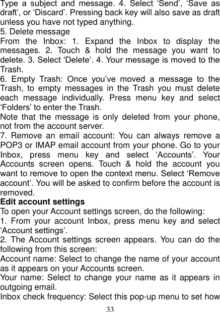   33 Type  a  subject  and  message.  4.  Select  ‘Send’,  ‘Save  as draft’, or ‘Discard’. Pressing back key will also save as draft unless you have not typed anything.   5. Delete message From  the  Inbox:  1.  Expand  the  Inbox  to  display  the messages.  2.  Touch  &amp;  hold  the  message  you  want  to delete. 3. Select ‘Delete’. 4. Your message is moved to the Trash.   6.  Empty  Trash:  Once  you’ve  moved  a  message  to  the Trash,  to  empty  messages  in  the  Trash  you  must  delete each  message  individually.  Press  menu  key  and  select ‘Folders’ to enter the Trash.   Note  that  the  message  is  only  deleted  from  your  phone, not from the account server.   7.  Remove  an  email  account:  You  can  always  remove  a POP3 or IMAP email account from your phone. Go to your Inbox,  press  menu  key  and  select  ‘Accounts’.  Your Accounts  screen  opens.  Touch  &amp;  hold  the  account  you want to remove to open the context menu. Select ‘Remove account’. You will be asked to confirm before the account is removed. Edit account settings   To open your Account settings screen, do the following:   1.  From  your  account  Inbox,  press  menu  key  and  select ‘Account settings’.   2.  The  Account  settings  screen  appears.  You  can  do  the following from this screen:   Account name: Select to change the name of your account as it appears on your Accounts screen.   Your name: Select to change  your name as it appears  in outgoing email.   Inbox check frequency: Select this pop-up menu to set how 