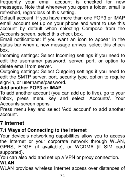   34 frequently  your  email  account  is  checked  for  new messages. Note that whenever you open a folder, email is refreshed, regardless of this setting.   Default account: If you have more than one POP3 or IMAP email account set up on your phone and want to use this account  by  default  when  selecting  Compose  from  the Accounts screen, select this check box.   Email  notifications:  If  you  want  an  icon  to  appear  in  the status bar when a new message arrives, select this check box.   Incoming settings: Select Incoming settings if you need to edit  the  username/  password,  server,  port,  or  option  to delete email from server.   Outgoing settings: Select Outgoing settings if you need to edit the SMTP server, port, security type, option to require sign-in, or username/password.   Add another POP3 or IMAP   To add another account (you can add up to five), go to your Inbox,  press  menu  key  and  select  ‘Accounts’.  Your Accounts screen opens. Press menu key and  select  ‘Add  account’  to add another account.   7 Internet   7.1 Ways of Connecting to the Internet   Your  device’s  networking  capabilities  allow  you  to  access the  Internet  or  your  corporate  network  through  WLAN, GPRS,  EDGE  (if  available),  or  WCDMA  (if  SIM  card supported).     You can also add and set up a VPN or proxy connection. WLAN WLAN provides wireless Internet access over distances of 