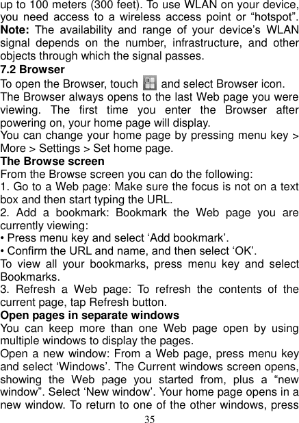   35 up to 100 meters (300 feet). To use WLAN on your device, you  need  access  to  a  wireless  access  point  or  “hotspot”. Note:  The  availability  and  range  of  your  device’s  WLAN signal  depends  on  the  number,  infrastructure,  and  other objects through which the signal passes. 7.2 Browser To open the Browser, touch      and select Browser icon.   The Browser always opens to the last Web page you were viewing.  The  first  time  you  enter  the  Browser  after powering on, your home page will display.   You can change your home page by pressing menu key &gt; More &gt; Settings &gt; Set home page.   The Browse screen   From the Browse screen you can do the following:   1. Go to a Web page: Make sure the focus is not on a text box and then start typing the URL.   2.  Add  a  bookmark:  Bookmark  the  Web  page  you  are currently viewing:   • Press menu key and select ‘Add bookmark’.   • Confirm the URL and name, and then select ‘OK’. To  view  all  your  bookmarks,  press  menu  key  and  select Bookmarks.   3.  Refresh  a  Web  page:  To  refresh  the  contents  of  the current page, tap Refresh button. Open pages in separate windows   You  can  keep  more  than  one  Web  page  open  by  using multiple windows to display the pages.   Open a new window: From a Web page, press menu key and select ‘Windows’. The Current windows screen opens, showing  the  Web  page  you  started  from,  plus  a  “new window”. Select ‘New window’. Your home page opens in a new window. To return to one of the other windows, press 