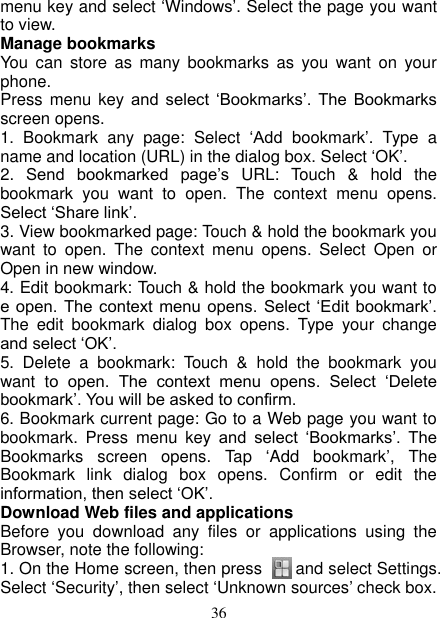   36 menu key and select ‘Windows’. Select the page you want to view.   Manage bookmarks   You  can  store  as  many  bookmarks  as  you  want  on  your phone.   Press menu key  and  select  ‘Bookmarks’.  The  Bookmarks screen opens. 1.  Bookmark  any  page:  Select  ‘Add  bookmark’.  Type  a name and location (URL) in the dialog box. Select ‘OK’.   2.  Send  bookmarked  page’s URL:  Touch  &amp;  hold  the bookmark  you  want  to  open.  The  context  menu  opens. Select ‘Share link’.   3. View bookmarked page: Touch &amp; hold the bookmark you want  to  open.  The  context  menu  opens.  Select  Open  or Open in new window. 4. Edit bookmark: Touch &amp; hold the bookmark you want to e open. The  context  menu opens.  Select ‘Edit bookmark’. The  edit  bookmark  dialog  box  opens.  Type  your  change and select ‘OK’.   5.  Delete  a  bookmark:  Touch  &amp;  hold  the  bookmark  you want  to  open.  The  context  menu  opens.  Select  ‘Delete bookmark’. You will be asked to confirm. 6. Bookmark current page: Go to a Web page you want to bookmark.  Press  menu  key  and  select  ‘Bookmarks’.  The Bookmarks  screen  opens.  Tap  ‘Add  bookmark’,  The Bookmark  link  dialog  box  opens.  Confirm  or  edit  the information, then select ‘OK’. Download Web files and applications   Before  you  download  any  files  or  applications  using  the Browser, note the following:   1. On the Home screen, then press        and select Settings. Select ‘Security’, then select ‘Unknown sources’ check box.   