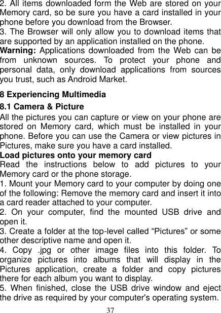   37 2. All items downloaded form the Web are stored on your Memory card, so be sure you have a card installed in your phone before you download from the Browser.   3. The Browser will only allow you to download items that are supported by an application installed on the phone.   Warning: Applications  downloaded from  the Web  can be from  unknown  sources.  To  protect  your  phone  and personal  data,  only  download  applications  from  sources you trust, such as Android Market.   8 Experiencing Multimedia 8.1 Camera &amp; Picture All the pictures you can capture or view on your phone are stored  on  Memory  card,  which  must  be  installed  in  your phone. Before you can use the Camera or view pictures in Pictures, make sure you have a card installed.   Load pictures onto your memory card   Read  the  instructions  below  to  add  pictures  to  your Memory card or the phone storage.   1. Mount your Memory card to your computer by doing one of the following: Remove the memory card and insert it into a card reader attached to your computer. 2.  On  your  computer,  find  the  mounted  USB  drive  and open it. 3. Create a folder at the top-level called “Pictures” or some other descriptive name and open it. 4.  Copy  .jpg  or  other  image  files  into  this  folder.  To organize  pictures  into  albums  that  will  display  in  the Pictures  application,  create  a  folder  and  copy  pictures there for each album you want to display.   5.  When  finished,  close  the  USB  drive  window  and  eject the drive as required by your computer&apos;s operating system.   